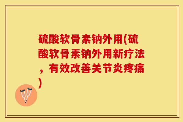 硫酸软骨素钠外用(硫酸软骨素钠外用新疗法，有效改善关节炎疼痛)