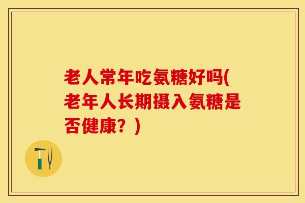 老人常年吃氨糖好吗(老年人长期摄入氨糖是否健康？)