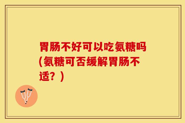 不好可以吃氨糖吗(氨糖可否缓解不适？)