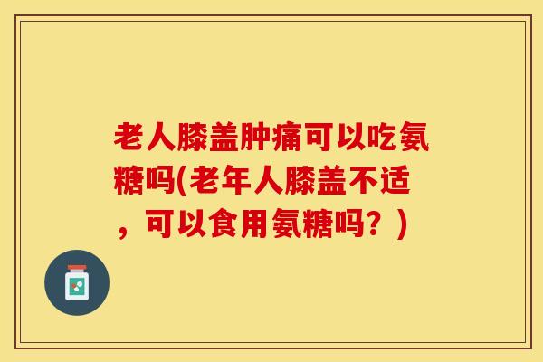 老人膝盖肿痛可以吃氨糖吗(老年人膝盖不适，可以食用氨糖吗？)