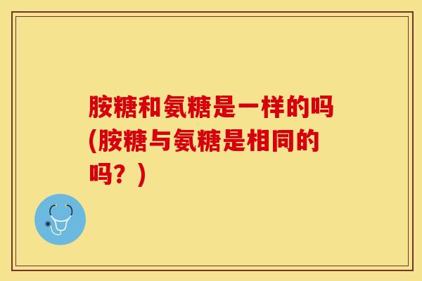 胺糖和氨糖是一样的吗(胺糖与氨糖是相同的吗?) 胺糖和氨糖是一样的吗(胺糖与氨糖是相同的吗?)