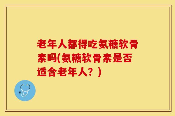 老年人都得吃氨糖软骨素吗(氨糖软骨素是否适合老年人？)