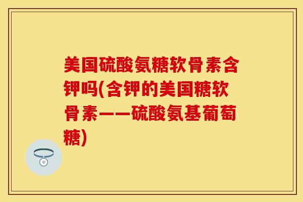美国硫酸氨糖软骨素含钾吗(含钾的美国糖软骨素——硫酸氨基葡萄糖)