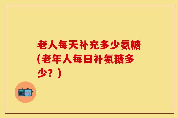 老人每天补充多少氨糖(老年人每日补氨糖多少?) 老人每天补充多少氨糖(老年人每日补氨糖多少?)