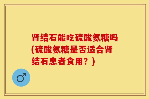 肾结石能吃硫酸氨糖吗(硫酸氨糖是否适合肾结石患者食用？)