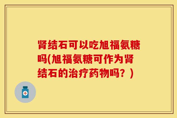 结石可以吃旭福氨糖吗(旭福氨糖可作为结石的吗？)