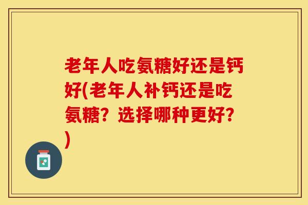 老年人吃氨糖好还是钙好(老年人补钙还是吃氨糖？选择哪种更好？)