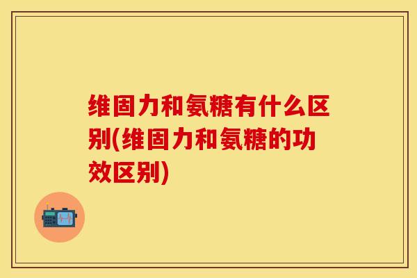 维固力和氨糖有什么区别(维固力和氨糖的功效区别)