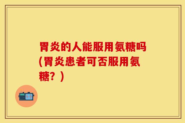 胃炎的人能服用氨糖吗(胃炎患者可否服用氨糖？)
