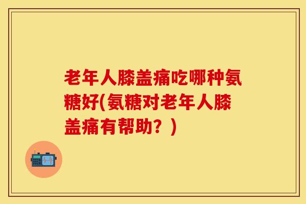 老年人膝盖痛吃哪种氨糖好(氨糖对老年人膝盖痛有帮助？)