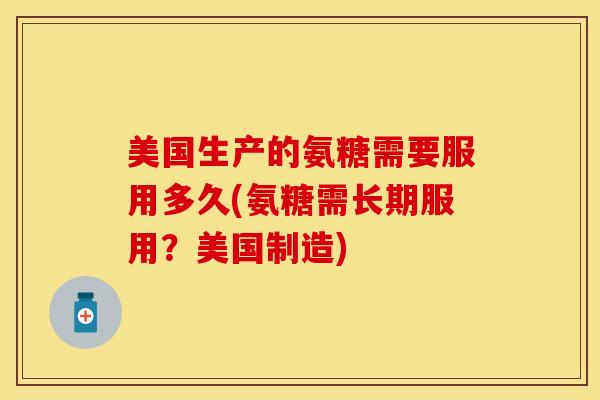 美国生产的氨糖需要服用多久(氨糖需长期服用？美国制造)