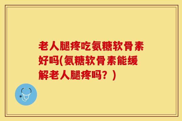 老人腿疼吃氨糖软骨素好吗(氨糖软骨素能缓解老人腿疼吗？)