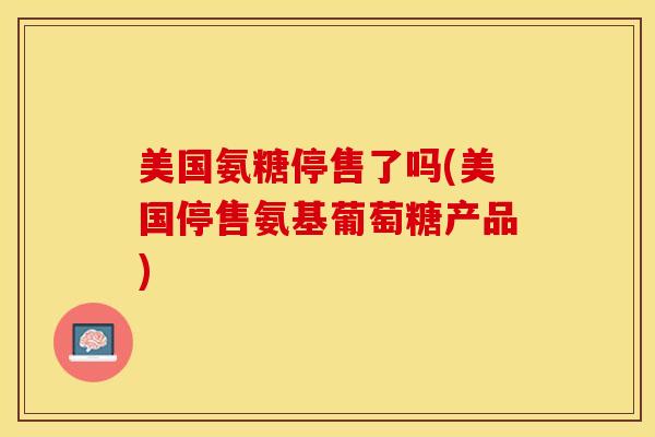 美国氨糖停售了吗(美国停售氨基葡萄糖产品)