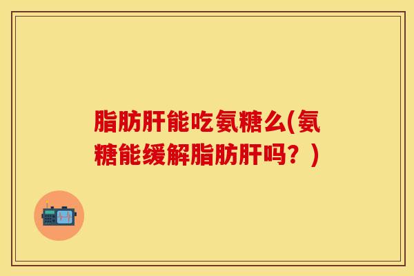 脂肪肝能吃氨糖么(氨糖能缓解脂肪肝吗？)