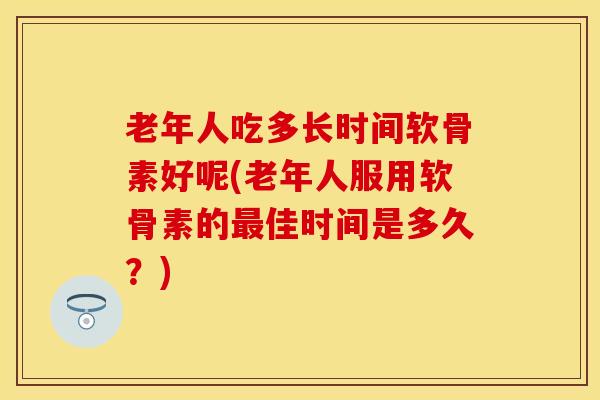 老年人吃多长时间软骨素好呢(老年人服用软骨素的最佳时间是多久？)