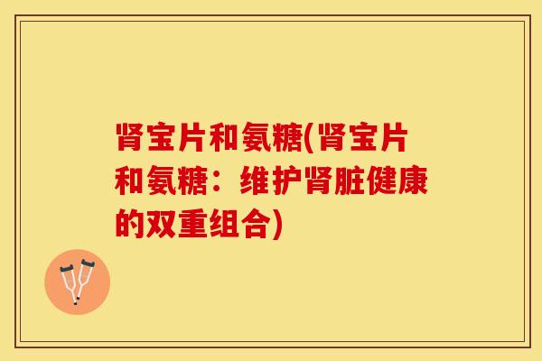 宝片和氨糖(宝片和氨糖:维护脏健康的双重组合) 宝片和氨糖(宝片和氨糖:维护脏健康的双重组合)