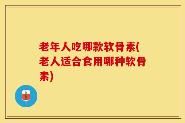 老年人吃哪款软骨素(老人适合食用哪种软骨素)