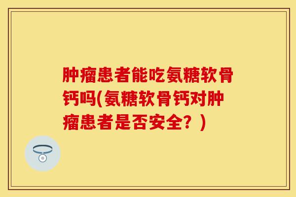肿瘤患者能吃氨糖软骨钙吗(氨糖软骨钙对肿瘤患者是否安全？)