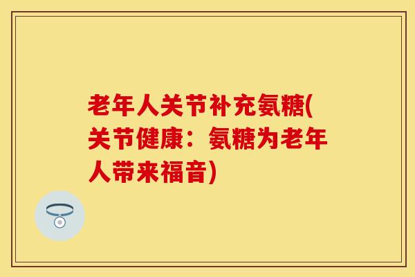 老年人关节补充氨糖(关节健康:氨糖为老年人带来福音) 老年人关节补充氨糖(关节健康:氨糖为老年人带来福音)