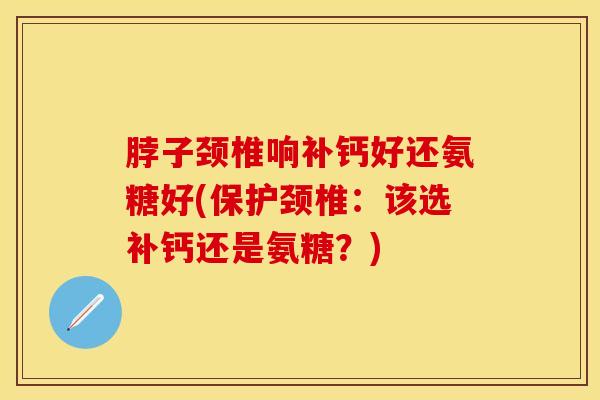 脖子颈椎响补钙好还氨糖好(保护颈椎:该选补钙还是氨糖?) 脖子颈椎响补钙好还氨糖好(保护颈椎:该选补钙还是氨糖?)