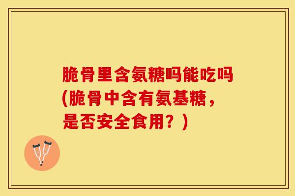 脆骨里含氨糖吗能吃吗(脆骨中含有氨基糖，是否安全食用？)