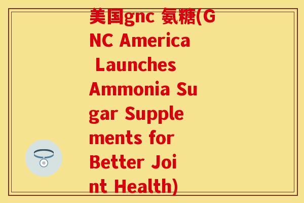 美国gnc 氨糖(GNC America Launches Ammonia Sugar Supplements for Better Joint Health) 美国gnc 氨糖(GNC America Launches Ammonia Sugar Supplements for Better Joint Health)