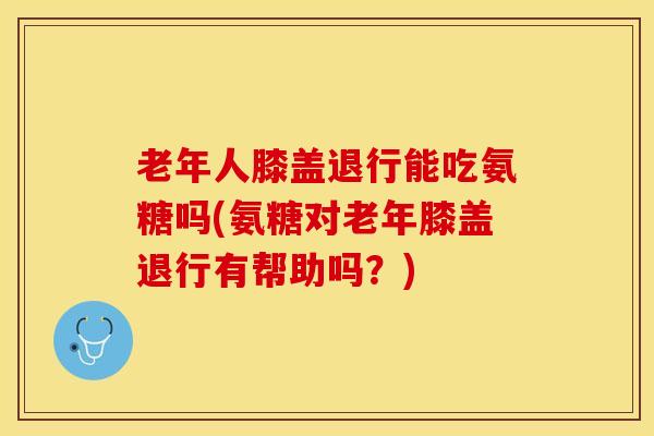 老年人膝盖退行能吃氨糖吗(氨糖对老年膝盖退行有帮助吗？)