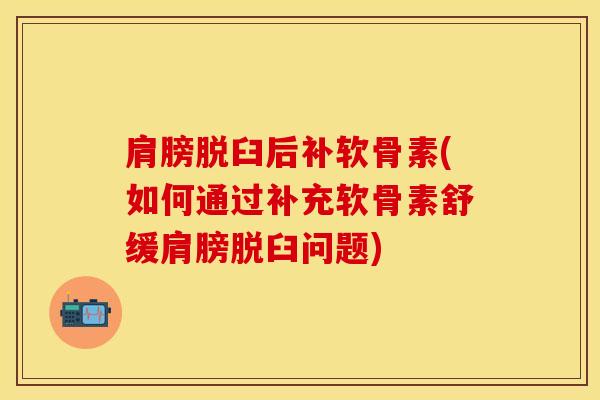 肩膀脱臼后补软骨素(如何通过补充软骨素舒缓肩膀脱臼问题)