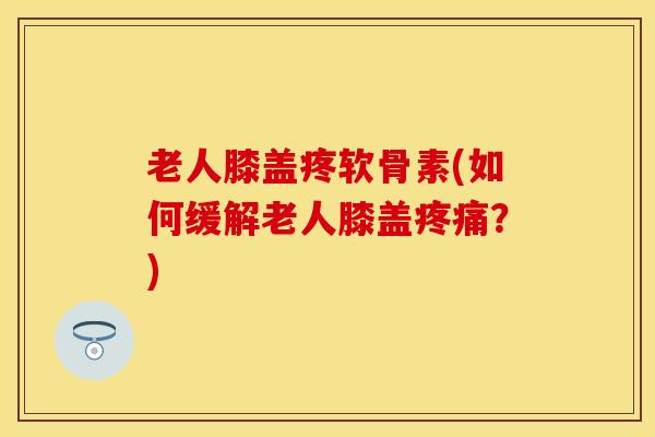 老人膝盖疼软骨素(如何缓解老人膝盖疼痛？)
