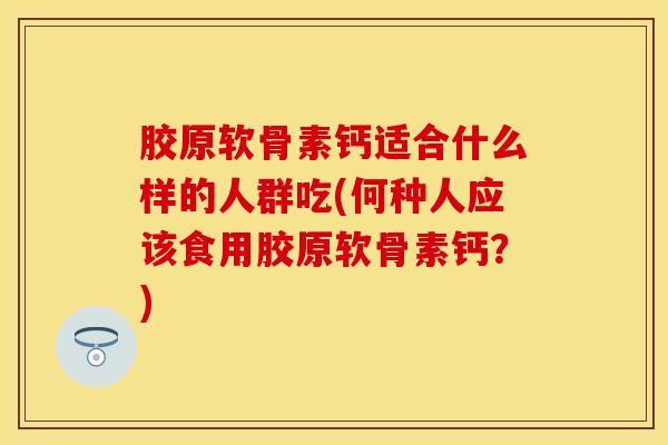 胶原软骨素钙适合什么样的人群吃(何种人应该食用胶原软骨素钙？)