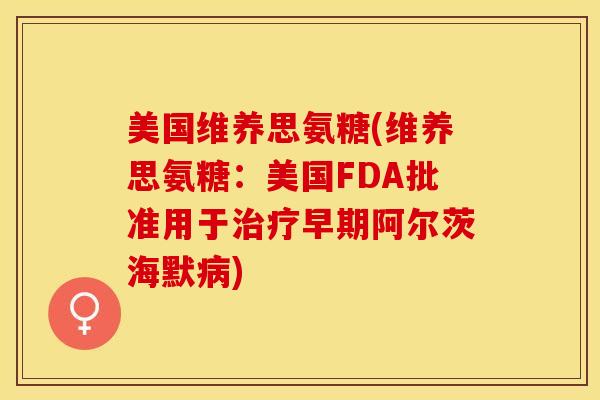 美国维养思氨糖(维养思氨糖：美国FDA批准用于治疗早期阿尔茨海默病)