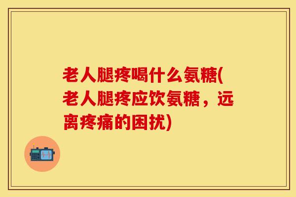 老人腿疼喝什么氨糖(老人腿疼应饮氨糖，远离疼痛的困扰)