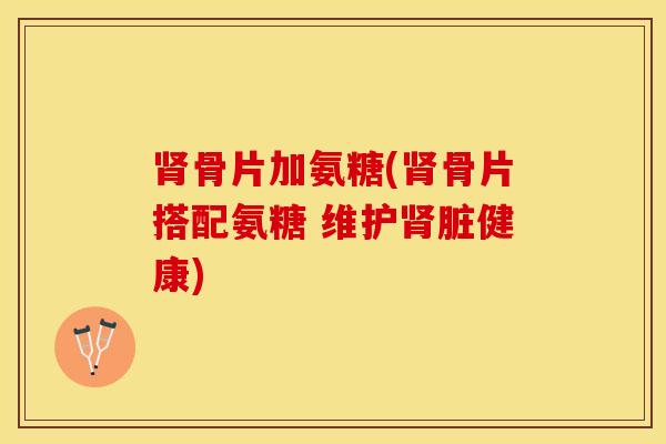 肾骨片加氨糖(肾骨片搭配氨糖 维护肾脏健康)