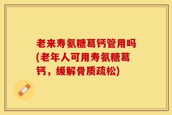 老来寿氨糖葛钙管用吗(老年人可用寿氨糖葛钙，缓解骨质疏松)