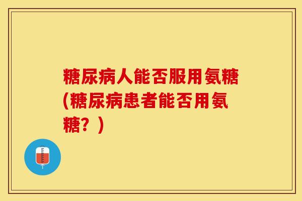 糖尿病人能否服用氨糖(糖尿病患者能否用氨糖？)