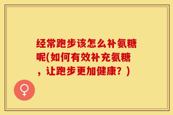 经常跑步该怎么补氨糖呢(如何有效补充氨糖，让跑步更加健康？)