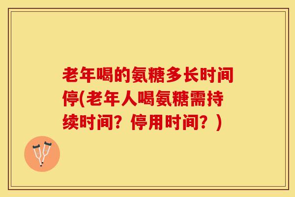 老年喝的氨糖多长时间停(老年人喝氨糖需持续时间？停用时间？)