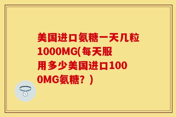 美国进口氨糖一天几粒1000MG(每天服用多少美国进口1000MG氨糖？)