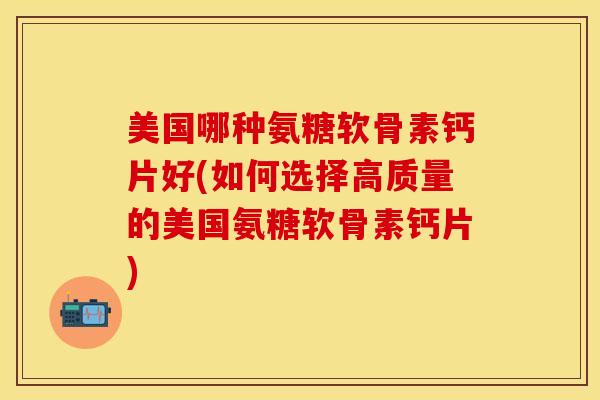 美国哪种氨糖软骨素钙片好(如何选择高质量的美国氨糖软骨素钙片) 美国哪种氨糖软骨素钙片好(如何选择高质量的美国氨糖软骨素钙片)