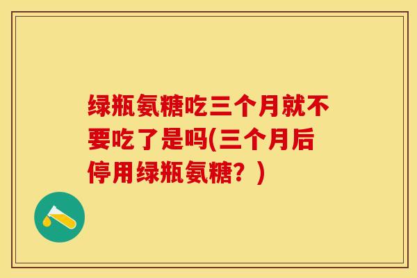 绿瓶氨糖吃三个月就不要吃了是吗(三个月后停用绿瓶氨糖？)