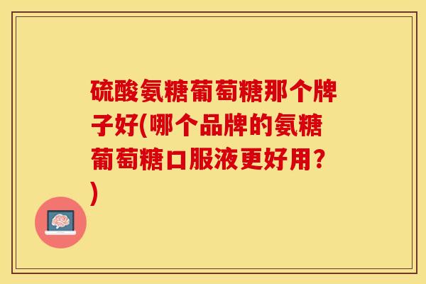 硫酸氨糖葡萄糖那个牌子好(哪个品牌的氨糖葡萄糖口服液更好用？)