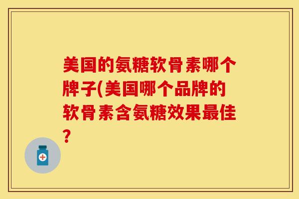 美国的氨糖软骨素哪个牌子(美国哪个品牌的软骨素含氨糖效果佳？