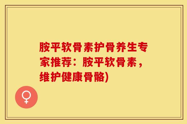 胺平软骨素护骨养生专家推荐：胺平软骨素，维护健康骨骼)