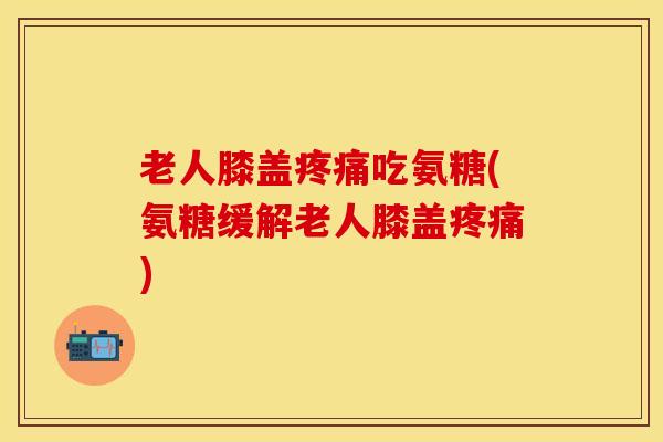 老人膝盖疼痛吃氨糖(氨糖缓解老人膝盖疼痛)