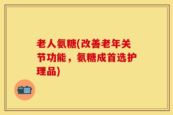 老人氨糖(改善老年关节功能，氨糖成首选护理品)