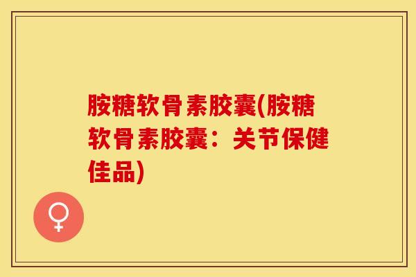 胺糖软骨素胶囊(胺糖软骨素胶囊：关节保健佳品)