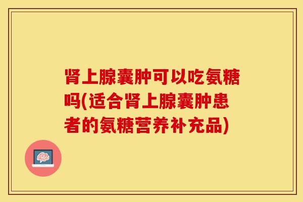 肾上腺囊肿可以吃氨糖吗(适合肾上腺囊肿患者的氨糖营养补充品)