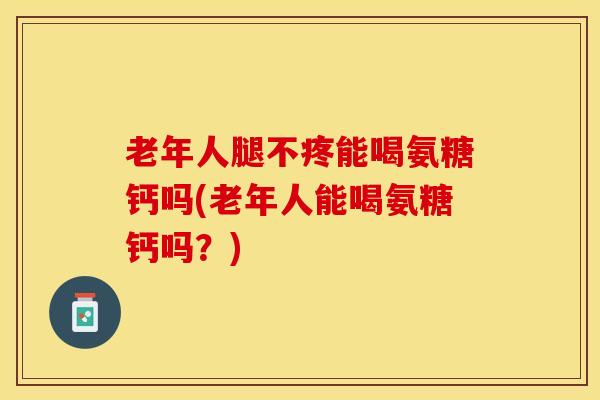 老年人腿不疼能喝氨糖钙吗(老年人能喝氨糖钙吗？)