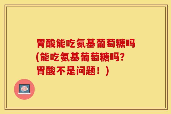 胃酸能吃氨基葡萄糖吗(能吃氨基葡萄糖吗？胃酸不是问题！)