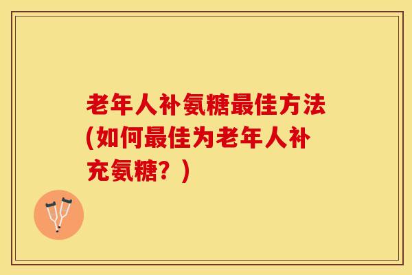 老年人补氨糖佳方法(如何佳为老年人补充氨糖?) 老年人补氨糖佳方法(如何佳为老年人补充氨糖?)